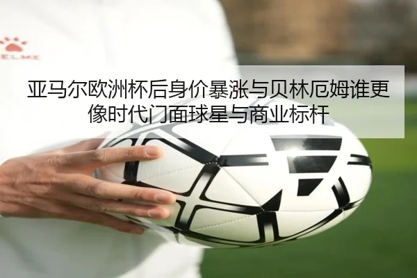 亚马尔欧洲杯后身价暴涨与贝林厄姆谁更像时代门面球星与商业标杆